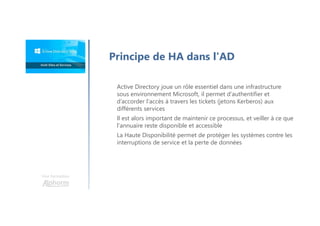 Une formation
Principe de HA dans l'AD
Active Directory joue un rôle essentiel dans une infrastructure
sous environnement Microsoft, il permet d'authentifier et
d’accorder l'accès à travers les tickets (jetons Kerberos) aux
différents services
Il est alors important de maintenir ce processus, et veiller à ce que
l'annuaire reste disponible et accessible
La Haute Disponibilité permet de protéger les systèmes contre les
interruptions de service et la perte de données
 