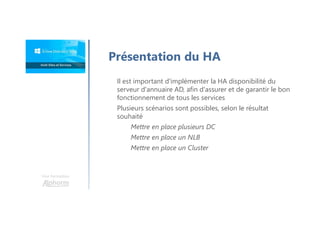 Une formation
Présentation du HA
Il est important d'implémenter la HA disponibilité du
serveur d'annuaire AD, afin d'assurer et de garantir le bon
fonctionnement de tous les services
Plusieurs scénarios sont possibles, selon le résultat
souhaité
Mettre en place plusieurs DC
Mettre en place un NLB
Mettre en place un Cluster
 