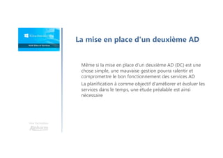 Une formation
La mise en place d'un deuxième AD
Même si la mise en place d'un deuxième AD (DC) est une
chose simple, une mauvaise gestion pourra ralentir et
compromettre le bon fonctionnement des services AD
La planification à comme objectif d'améliorer et évoluer les
services dans le temps, une étude préalable est ainsi
nécessaire
 