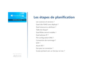 Une formation
Les étapes de planification
Les Licences et versions ?
Quel rôle FSMO sera déployé ?
Quel ressource a attribuer ?
Taille de disque?
Quel Rôles seront installés ?
Quel adresse IP ?
Pré-configuration DNS ?
Convention de nommage ?
NTP ?
Azure AD ?
Qui peut se connecter ?
Script pointant vers un Serveur en dur ?
 