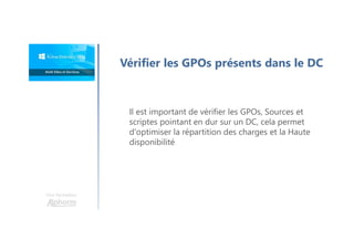 Vérifier les GPOs présents dans le DC
Il est important de vérifier les GPOs, Sources et
scriptes pointant en dur sur un DC, cela permet
d'optimiser la répartition des charges et la Haute
disponibilité
Une formation
 