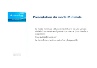 Une formation
Présentation du mode Minimale
Le mode minimale (dit aussi mode Core) est une version
de Windows server en ligne de commande (sans interface
graphique)
Pourquoi cette version ?
Le basculement entre mode n'est plus possible
 