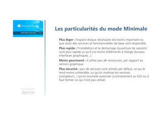 Une formation
Les particularités du mode Minimale
Plus léger : l'espace disque nécessaire est moins important vu
que seuls des services et fonctionnalités de base sont disponible
Plus rapide : l'installation et le démarrage (ouverture de session)
sont plus rapide vu qu'il y'a moins d'éléments à charge (bureau,
interfaces graphiques ..)
Moins gourmand : il utilise peu de ressources, par rapport au
version graphique
Plus sécurisé : peu de services sont activés par défaut, ce qui le
rend moins vulnérable, vu qu'on maitrise les services
(compteurs…) qu'on souhaite autoriser (contrairement au GUI ou il
faut fermer ce qui n'est pas utilisé)
 