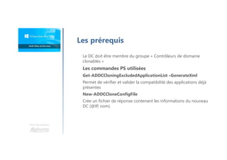 Une formation
Les prérequis
Le DC doit être membre du groupe « Contrôleurs de domaine
clonables »
Les commandes PS utilisées
Get-ADDCCloningExcludedApplicationList –GenerateXml
Permet de vérifier et valider la compatibilité des applications déjà
présentes
New-ADDCCloneConfigFile
Crée un fichier de réponse contenant les informations du nouveau
DC (@IP, nom)
 