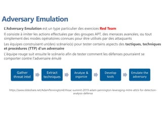 Adversary Emulation
L’Adversary Emulation est un type particulier des exercices Red Team
Il consiste à imiter les actions effectuées par des groupes APT, des menaces avancées, ou tout
simplement des modes opératoires connues pour être utilisés par des attaquants
Les équipes construisent un(des) scénario(s) pour tester certains aspects des tactiques, techniques
et procédures (TTP) d'un adversaire
L'équipe rouge suit ensuite le scénario afin de tester comment les défenses pourraient se
comporter contre l'adversaire émulé
https://www.slideshare.net/AdamPennington4/rhisac-summit-2019-adam-pennington-leveraging-mitre-attck-for-detection-
analysis-defense
 