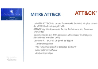 Une formation
MITRE ATT&CK
Le MITRE ATT&CK est un des frameworks (Matrice) les plus connus
du MITRE (Cadre de projet FMX)
ATT&CK signifie Adversarial Tactics, Techniques, and Common
Knowledge
Documentation des TTPs courantes utilisées par les menaces
persistantes avancées (APT)
Le MITRE ATT&CK est un point de départ
Threat intelligence
Voir l’image en grand  (Des logs biensure)
Ligne défensive efficace
Analyse forensique
 