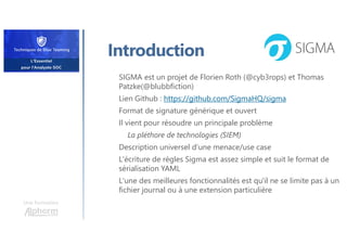 Une formation
Introduction
SIGMA est un projet de Florien Roth (@cyb3rops) et Thomas
Patzke(@blubbfiction)
Lien Github : https://github.com/SigmaHQ/sigma
Format de signature générique et ouvert
Il vient pour résoudre un principale problème
La pléthore de technologies (SIEM)
Description universel d’une menace/use case
L'écriture de règles Sigma est assez simple et suit le format de
sérialisation YAML
L'une des meilleures fonctionnalités est qu'il ne se limite pas à un
fichier journal ou à une extension particulière
 