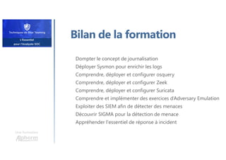 Une formation
Bilan de la formation
Dompter le concept de journalisation
Déployer Sysmon pour enrichir les logs
Comprendre, déployer et configurer osquery
Comprendre, déployer et configurer Zeek
Comprendre, déployer et configurer Suricata
Comprendre et implémenter des exercices d‘Adversary Emulation
Exploiter des SIEM afin de détecter des menaces
Découvrir SIGMA pour la détection de menace
Appréhender l'essentiel de réponse à incident
 