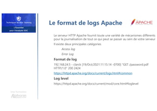 Le format de logs Apache
Le serveur HTTP Apache fournit toute une variété de mécanismes différents
pour la journalisation de tout ce qui peut se passer au sein de votre serveur
Il existe deux principales catégories
Access log
Error Log
Format de log
192.168.24.5 - clarck [19/Oct/2021:11:15:14 -0700] "GET /password.pdf
HTTP/1.0" 200 2424
https://httpd.apache.org/docs/current/logs.html#common
Log level
https://httpd.apache.org/docs/current/mod/core.html#loglevel
Une formation
 