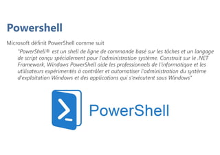 Powershell
Microsoft définit PowerShell comme suit
"PowerShell® est un shell de ligne de commande basé sur les tâches et un langage
de script conçu spécialement pour l'administration système. Construit sur le .NET
Framework, Windows PowerShell aide les professionnels de l'informatique et les
utilisateurs expérimentés à contrôler et automatiser l'administration du système
d'exploitation Windows et des applications qui s'exécutent sous Windows’’
 
