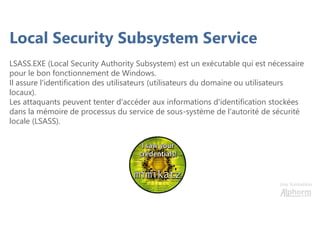 Une formation
Local Security Subsystem Service
LSASS.EXE (Local Security Authority Subsystem) est un exécutable qui est nécessaire
pour le bon fonctionnement de Windows.
Il assure l'identification des utilisateurs (utilisateurs du domaine ou utilisateurs
locaux).
Les attaquants peuvent tenter d'accéder aux informations d'identification stockées
dans la mémoire de processus du service de sous-système de l'autorité de sécurité
locale (LSASS).
 