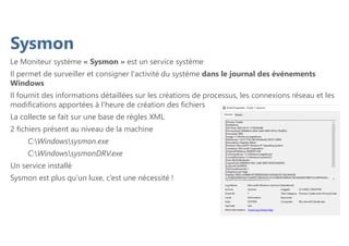 Sysmon
Le Moniteur système « Sysmon » est un service système
Il permet de surveiller et consigner l'activité du système dans le journal des événements
Windows
Il fournit des informations détaillées sur les créations de processus, les connexions réseau et les
modifications apportées à l'heure de création des fichiers
La collecte se fait sur une base de règles XML
2 fichiers présent au niveau de la machine
C:Windowssysmon.exe
C:WindowssysmonDRV.exe
Un service installé
Sysmon est plus qu’un luxe, c’est une nécessité !
 