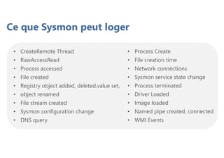 Ce que Sysmon peut loger
• CreateRemote Thread
• RawAccessRead
• Process accessed
• File created
• Registry object added, deleted,value set,
• object renamed
• File stream created
• Sysmon configuration change
• DNS query
• Process Create
• File creation time
• Network connections
• Sysmon service state change
• Process terminated
• Driver Loaded
• Image loaded
• Named pipe created, connected
• WMI Events
 