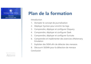Une formation
Plan de la formation
Introduction
1. Dompter le concept de journalisation
2. Déployer Sysmon pour enrichir les logs
3. Comprendre, déployer et configurer Osquery
4. Comprendre, déployer et configurer Zeek
5. Comprendre, déployer et configurer Suricata
6. Comprendre et implémenter des exercices d‘Adversary
Emulation
7. Exploiter des SIEM afin de détecter des menaces
8. Découvrir SIGMA pour la détection de menace
Conclusion
 