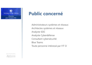 Une formation
Public concerné
Administrateurs systèmes et réseaux
Architectes systèmes et réseaux
Analyste SOC
Analyste Cyberdéfense
Consultant cybersécurité
Blue Teams
Toute personne intéressé par l’IT 
 