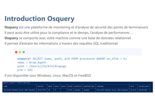 Introduction Osquery
Osquery est une plateforme de monitoring et d’analyse de sécurité des points de terminaisons
Il peut aussi être utilisé pour la compliance et le devops, l’analyse de performances …
Osquery se comporte avec votre machine comme une base de données relationnel
Il permet d’extraire les informations à travers des requêtes SQL traditionnel
Il est disponible sous Windows, Linux, MacOS et FreeBSD
 