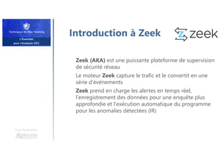 Introduction à Zeek
Zeek (AKA) est une puissante plateforme de supervision
de sécurité réseau
Le moteur Zeek capture le trafic et le convertit en une
série d'événements
Zeek prend en charge les alertes en temps réel,
l'enregistrement des données pour une enquête plus
approfondie et l'exécution automatique du programme
pour les anomalies détectées (IR)
Une formation
 