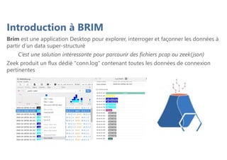 Introduction à BRIM
Brim est une application Desktop pour explorer, interroger et façonner les données à
partir d’un data super-structuré
C’est une solution intéressante pour parcourir des fichiers pcap ou zeek(json)
Zeek produit un flux dédié "conn.log" contenant toutes les données de connexion
pertinentes
 