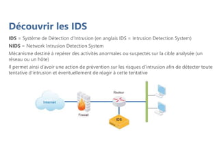 Découvrir les IDS
IDS = Système de Détection d’Intrusion (en anglais IDS = Intrusion Detection System)
NIDS = Network Intrusion Detection System
Mécanisme destiné à repérer des activités anormales ou suspectes sur la cible analysée (un
réseau ou un hôte)
Il permet ainsi d’avoir une action de prévention sur les risques d’intrusion afin de détecter toute
tentative d’intrusion et éventuellement de réagir à cette tentative
 