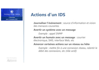 Actions d’un IDS
Journaliser l’événement : source d’information et vision
des menaces courantes
Avertir un système avec un message
Exemple : appel SNMP
Avertir un humain avec un message : courrier
électronique, SMS, interface Web, etc
Amorcer certaines actions sur un réseau ou hôte
Exemple : mettre fin à une connexion réseau, ralentir le
débit des connexions, etc (rôle actif)
Une formation
 