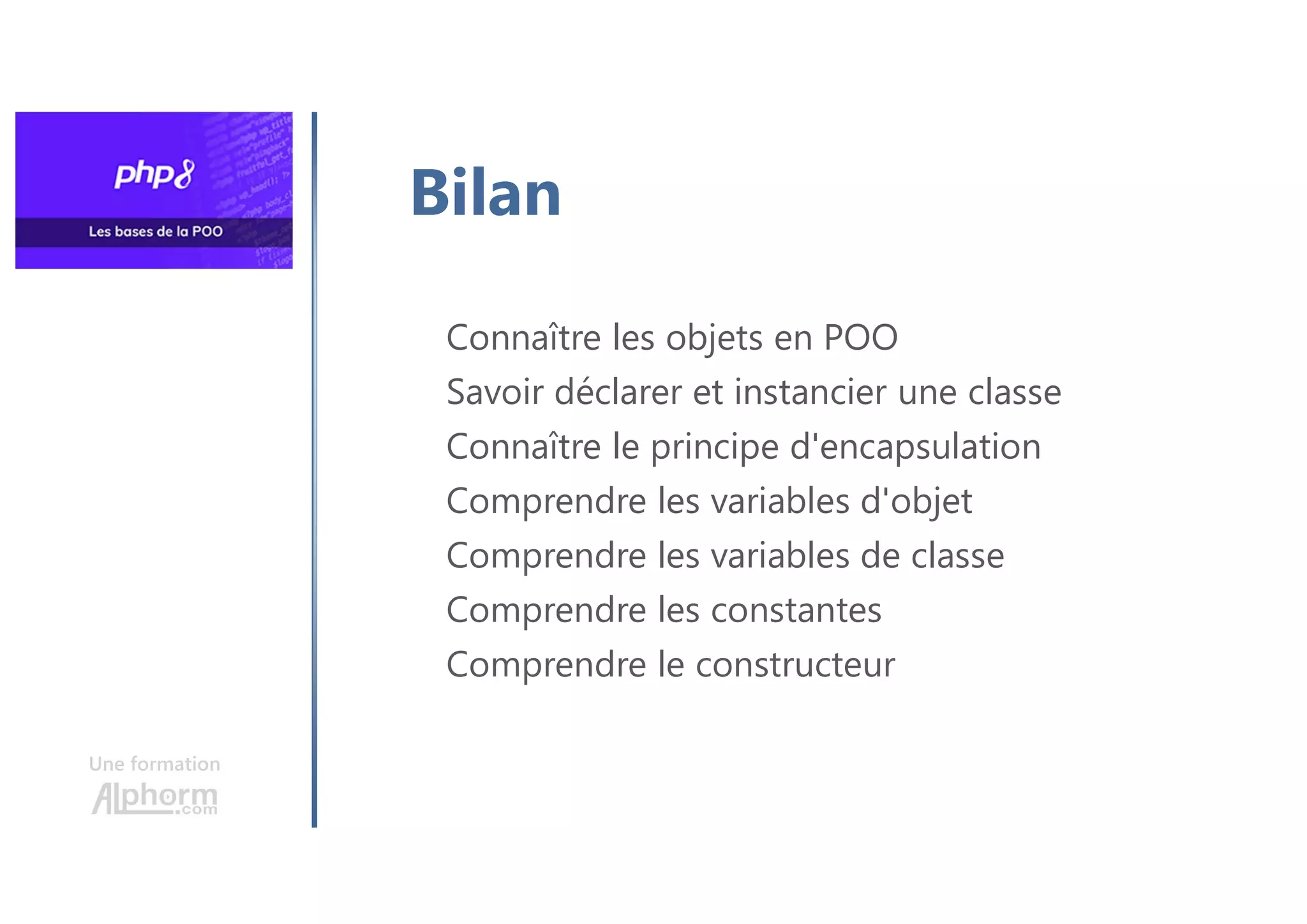 Une formation
Connaître les objets en POO
Savoir déclarer et instancier une classe
Connaître le principe d'encapsulation
Comprendre les variables d'objet
Comprendre les variables de classe
Comprendre les constantes
Comprendre le constructeur
Bilan
 