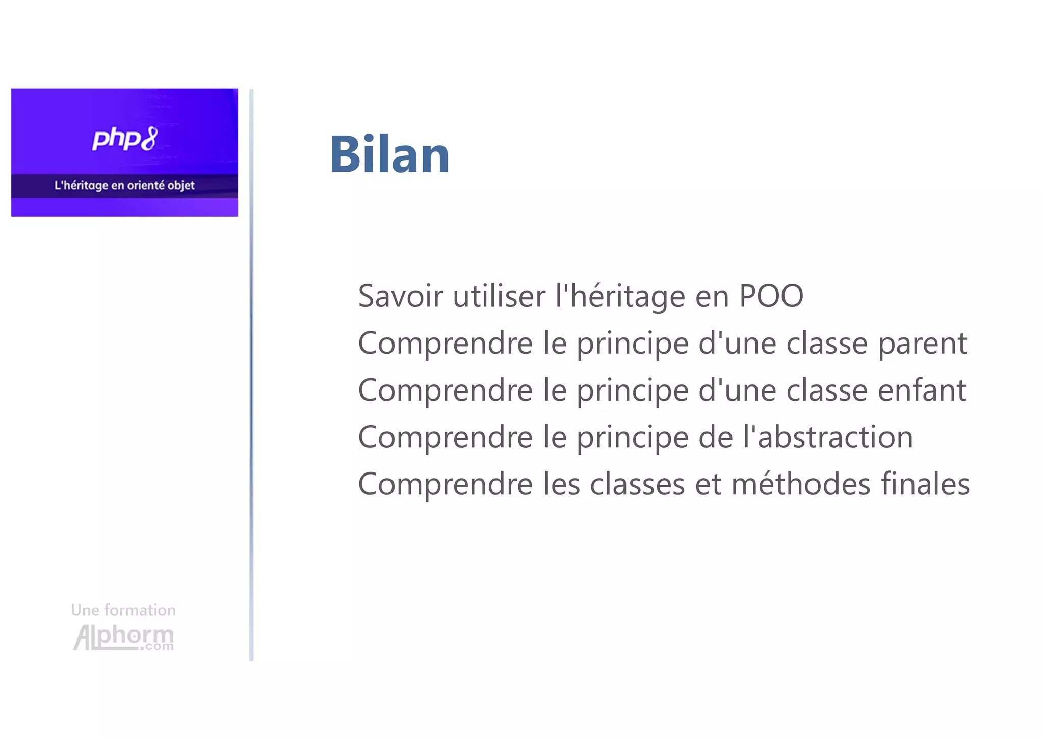 Une formation
Savoir utiliser l'héritage en POO
Comprendre le principe d'une classe parent
Comprendre le principe d'une classe enfant
Comprendre le principe de l'abstraction
Comprendre les classes et méthodes finales
Bilan
 