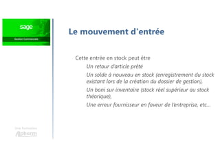 Une formation
Le mouvement d'entrée
Cette entrée en stock peut être
Un retour d’article prêté
Un solde à nouveau en stock (enregistrement du stock
existant lors de la création du dossier de gestion),
Un boni sur inventaire (stock réel supérieur au stock
théorique),
Une erreur fournisseur en faveur de l’entreprise, etc…
 