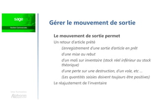 Une formation
Le mouvement de sortie permet
Un retour d’article prêté
L’enregistrement d’une sortie d’article en prêt
d’une mise au rebut
d’un mali sur inventaire (stock réel inférieur au stock
théorique)
d’une perte sur une destruction, d’un vole, etc …
(Les quantités saisies doivent toujours être positives)
Le réajustement de l’inventaire
Gérer le mouvement de sortie
 
