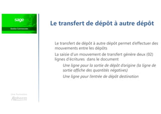 Une formation
Le transfert de dépôt à autre dépôt
Le transfert de dépôt à autre dépôt permet d’effectuer des
mouvements entre les dépôts
La saisie d’un mouvement de transfert génère deux (02)
lignes d’écritures dans le document
Une ligne pour la sortie de dépôt d’origine (la ligne de
sortie affiche des quantités négatives)
Une ligne pour l’entrée de dépôt destination
 
