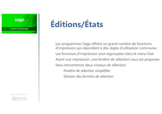 Une formation
Éditions/États
Les programmes Sage offrent un grand nombre de fonctions
d’impression qui répondent à des règles d'utilisation communes
Les fonctions d'impression sont regroupées dans le menu Etat
Avant une impression, une fenêtre de sélection vous est proposée
Vous rencontrerez deux niveaux de sélection
Fenêtre de sélection simplifiée
Gestion des formats de sélection
 