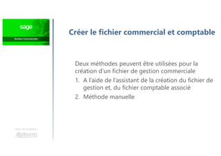 Créer le fichier commercial et comptable
Une formation
Deux méthodes peuvent être utilisées pour la
création d’un fichier de gestion commerciale
1. A l’aide de l’assistant de la création du fichier de
gestion et, du fichier comptable associé
2. Méthode manuelle
 