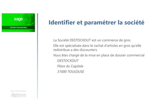 Identifier et paramétrer la société
Une formation
La Société DESTOCKOUT est un commerce de gros
Elle est spécialisée dans le rachat d'articles en gros qu'elle
redistribue a des discounters
Vous êtes chargé de la mise en place de dossier commercial
DESTOCKOUT
Place du Capitole
31000 TOULOUSE
 