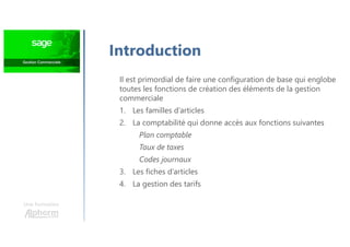 Une formation
Introduction
Il est primordial de faire une configuration de base qui englobe
toutes les fonctions de création des éléments de la gestion
commerciale
1. Les familles d’articles
2. La comptabilité qui donne accès aux fonctions suivantes
Plan comptable
Taux de taxes
Codes journaux
3. Les fiches d’articles
4. La gestion des tarifs
 