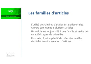 Une formation
Les familles d’articles
L’utilité des familles d’articles est d’affecter des
valeurs communes a plusieurs articles
Un article est toujours lié à une famille et hérite des
caractéristiques de la famille
Pour cela, il est impératif de créer des familles
d'articles avant la création d'articles
 