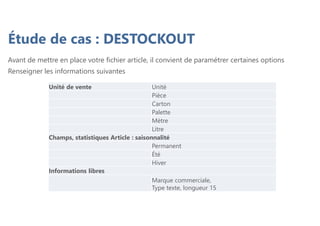 Étude de cas : DESTOCKOUT
Avant de mettre en place votre fichier article, il convient de paramétrer certaines options
Renseigner les informations suivantes
Unité de vente Unité
Pièce
Carton
Palette
Mètre
Litre
Champs, statistiques Article : saisonnalité
Permanent
Été
Hiver
Informations libres
Marque commerciale,
Type texte, longueur 15
 