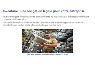 Cette photo par Auteur inconnu est soumise à la licence CC BY-SA
Tout commerçant avec une activité d’achat/revente, ou qui achète des matières premières est
concerné par l’inventaire
Il se doit d’être exhaustif afin de rendre compte des actifs de l’entreprise dans les bilans
comptables qui sont déposés à l’issue de chaque exercice fiscal
Inventaire : une obligation légale pour votre entreprise
 