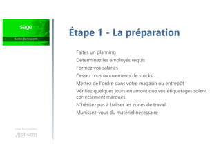 Une formation
Faites un planning
Déterminez les employés requis
Formez vos salariés
Cessez tous mouvements de stocks
Mettez de l’ordre dans votre magasin ou entrepôt
Vérifiez quelques jours en amont que vos étiquetages soient
correctement marqués
N’hésitez pas à baliser les zones de travail
Munissez-vous du matériel nécessaire
Étape 1 - La préparation
 