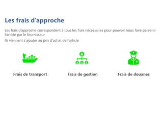 Les frais d’approche
Les frais d’approche correspondent à tous les frais nécessaires pour pouvoir nous faire parvenir
l’article par le fournisseur
Ils viennent s’ajouter au prix d’achat de l’article
Frais de transport Frais de douanes
Frais de gestion
 