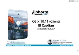 24/12/2015
1
Formation OS X 10.11 Client El Capitan alphorm.com™©
Bastien BLEYZAT
Formateur et Consultant indépendant
ACSP / ACTC - ACN
OS X 10.11 (Client)
El Capitan
(certification ACSP)
Site : http://www.alphorm.com
Blog : http://blog.alphorm.com
 