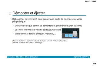 24/12/2015
108
Formation OS X 10.11 Client El Capitan alphorm.com™©
Démonter et éjecter
• Débrancher directement peut causer une perte de données sur votre
périphérique
Utilitaire de disque permet de démonter des périphériques (non système)
Le Finder informe si le volume est toujours occupé
Via le terminal diskutil unmount /Volumes/…
 