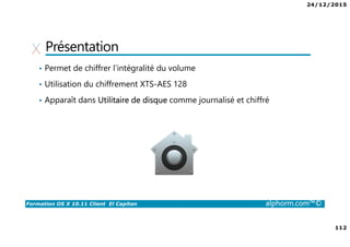 24/12/2015
112
Formation OS X 10.11 Client El Capitan alphorm.com™©
Présentation
• Permet de chiffrer l’intégralité du volume
• Utilisation du chiffrement XTS-AES 128
• Apparaît dans Utilitaire de disque comme journalisé et chiffré
 