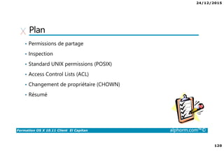 24/12/2015
120
Formation OS X 10.11 Client El Capitan alphorm.com™©
Plan
• Permissions de partage
• Inspection
• Standard UNIX permissions (POSIX)
• Access Control Lists (ACL)
• Changement de propriétaire (CHOWN)
• Résumé
 