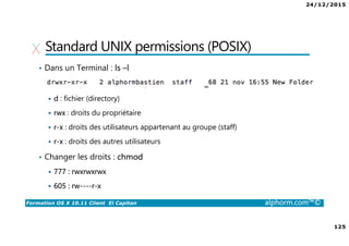 24/12/2015
125
Formation OS X 10.11 Client El Capitan alphorm.com™©
Standard UNIX permissions (POSIX)
• Dans un Terminal : ls –l
d : fichier (directory)
rwx : droits du propriétaire
r-x : droits des utilisateurs appartenant au groupe (staff)
r-x : droits des autres utilisateurs
• Changer les droits : chmod
777 : rwxrwxrwx
605 : rw----r-x
 