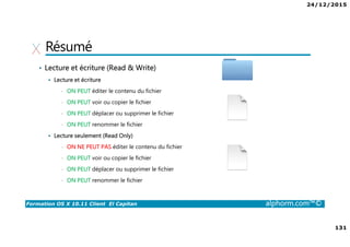24/12/2015
131
Formation OS X 10.11 Client El Capitan alphorm.com™©
Résumé
• Lecture et écriture (Read & Write)
Lecture et écriture
• ON PEUT éditer le contenu du fichier
• ON PEUT voir ou copier le fichier
• ON PEUT déplacer ou supprimer le fichier
• ON PEUT renommer le fichier
Lecture seulement (Read Only)
• ON NE PEUT PAS éditer le contenu du fichier
• ON PEUT voir ou copier le fichier
• ON PEUT déplacer ou supprimer le fichier
• ON PEUT renommer le fichier
 
