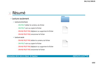 24/12/2015
132
Formation OS X 10.11 Client El Capitan alphorm.com™©
Résumé
• Lecture seulement
Lecture et écriture
• ON PEUT éditer le contenu du fichier
• ON PEUT voir ou copier le fichier
• ON NE PEUT PAS déplacer ou supprimer le fichier
• ON NE PEUT PAS renommer le fichier
Lecture seule
• ON NE PEUT PAS éditer le contenu du fichier
• ON PEUT voir ou copier le fichier
• ON NE PEUT PAS déplacer ou supprimer le fichier
• ON NE PEUT PAS renommer le fichier
 