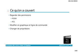 24/12/2015
133
Formation OS X 10.11 Client El Capitan alphorm.com™©
Ce qu’on a couvert
• Regarder des permissions
POSIX
ACL
• Modifier en graphique et ligne de commande
• Changer de propriétaire
 