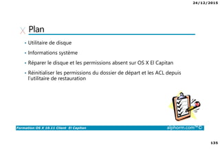 24/12/2015
135
Formation OS X 10.11 Client El Capitan alphorm.com™©
Plan
• Utilitaire de disque
• Informations système
• Réparer le disque et les permissions absent sur OS X El Capitan
• Réinitialiser les permissions du dossier de départ et les ACL depuis
l’utilitaire de restauration
 