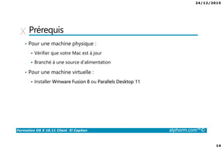 24/12/2015
14
Formation OS X 10.11 Client El Capitan alphorm.com™©
Prérequis
• Pour une machine physique :
Vérifier que votre Mac est à jour
Branché à une source d’alimentation
• Pour une machine virtuelle :
Installer Wmware Fusion 8 ou Parallels Desktop 11
 