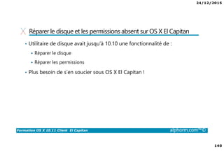 24/12/2015
140
Formation OS X 10.11 Client El Capitan alphorm.com™©
Réparer le disque et les permissions absent sur OS X El Capitan
• Utilitaire de disque avait jusqu’à 10.10 une fonctionnalité de :
Réparer le disque
Réparer les permissions
• Plus besoin de s’en soucier sous OS X El Capitan !
 
