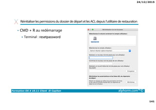 24/12/2015
141
Formation OS X 10.11 Client El Capitan alphorm.com™©
Réinitialiserles permissionsdu dossierde départ et les ACL depuis l’utilitaire de restauration
• CMD + R au redémarrage
Terminal : resetpassword
 